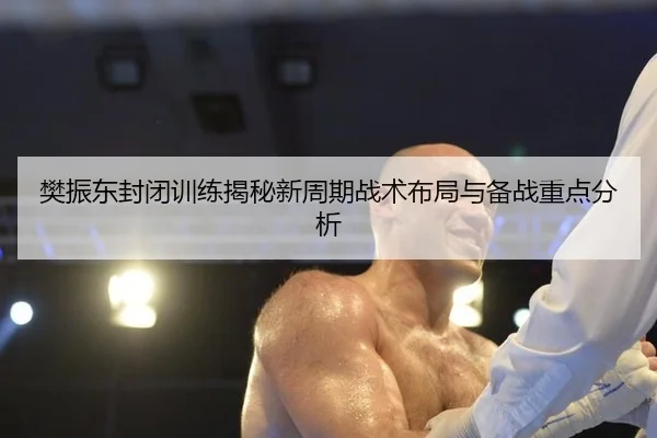 樊振东封闭训练揭秘新周期战术布局与备战重点分析