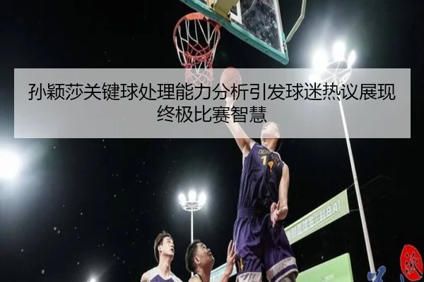 孙颖莎关键球处理能力分析引发球迷热议展现终极比赛智慧