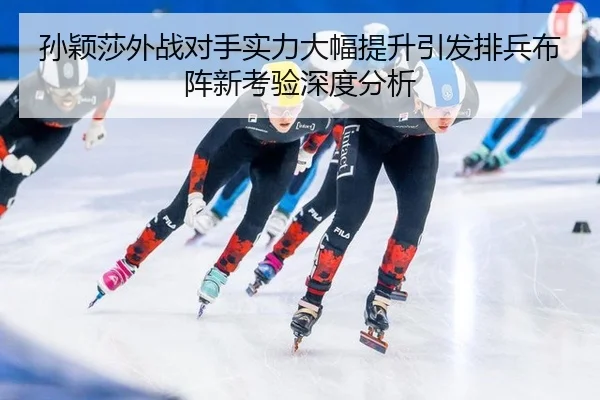 孙颖莎外战对手实力大幅提升引发排兵布阵新考验深度分析